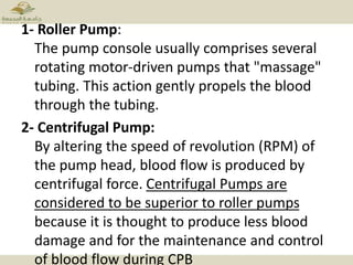 1- Roller Pump:
The pump console usually comprises several
rotating motor-driven pumps that "massage"
tubing. This action gently propels the blood
through the tubing.
2- Centrifugal Pump:
By altering the speed of revolution (RPM) of
the pump head, blood flow is produced by
centrifugal force. Centrifugal Pumps are
considered to be superior to roller pumps
because it is thought to produce less blood
damage and for the maintenance and control
of blood flow during CPB
 