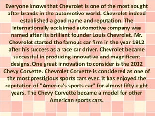 Everyone knows that Chevrolet is one of the most sought
  after brands in the automotive world. Chevrolet indeed
        established a good name and reputation. The
    internationally acclaimed automotive company was
    named after its brilliant founder Louis Chevrolet. Mr.
   Chevrolet started the famous car firm in the year 1912
   after his success as a race car driver. Chevrolet became
     successful in producing innovative and magnificent
    designs. One great innovation to consider is the 2012
Chevy Corvette. Chevrolet Corvette is considered as one of
  the most prestigious sports cars ever. It has enjoyed the
 reputation of "America's sports car" for almost fifty eight
    years. The Chevy Corvette became a model for other
                     American sports cars.
 
