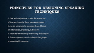 PRINCIPLES FOR DESIGNING SPEAKING
PRINCIPLES FOR DESIGNING SPEAKING
TECHNIQUES
TECHNIQUES
1. Use techniques that cover the spectrum
1. Use techniques that cover the spectrum
of learners
of learners’
’ needs, from language-based
needs, from language-based
focus on accuracy to message-based focus
focus on accuracy to message-based focus
on interaction, meaning, & fluency.
on interaction, meaning, & fluency.
2. Provide intrinsically motivating techniques.
2. Provide intrinsically motivating techniques.
3. Encourage the use of authentic language
3. Encourage the use of authentic language
in meaningful contexts.
in meaningful contexts.
 