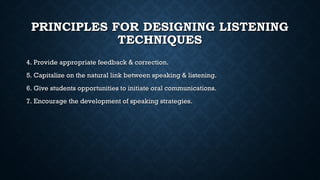 PRINCIPLES FOR DESIGNING LISTENING
PRINCIPLES FOR DESIGNING LISTENING
TECHNIQUES
TECHNIQUES
4. Provide appropriate feedback & correction.
4. Provide appropriate feedback & correction.
5. Capitalize on the natural link between speaking & listening.
5. Capitalize on the natural link between speaking & listening.
6. Give students opportunities to initiate oral communications.
6. Give students opportunities to initiate oral communications.
7. Encourage the development of speaking strategies.
7. Encourage the development of speaking strategies.
 