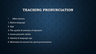 TEACHING PRONUNCIATION
TEACHING PRONUNCIATION
• Affect factors
Affect factors
1. Native language
1. Native language
2. Age
2. Age
3. The quality & intensity of exposure
3. The quality & intensity of exposure
4. Innate phonetic ability
4. Innate phonetic ability
5. Identity & language ego
5. Identity & language ego
6. Motivation & concern for good pronunciation
6. Motivation & concern for good pronunciation
 