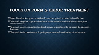 FOCUS ON FORM & ERROR TREATMENT
FOCUS ON FORM & ERROR TREATMENT
Role of feedback-cognitive feedback must be optimal in order to be effective.
Role of feedback-cognitive feedback must be optimal in order to be effective.
Too much negative cognitive feedback leads learners to shut off their attempts at
Too much negative cognitive feedback leads learners to shut off their attempts at
communication.
communication.
Too much positive cognitive feedback serves to reinforce the errors of the speaker-
Too much positive cognitive feedback serves to reinforce the errors of the speaker-
learners.
learners.
The result is the persistence, & perhaps the eventual fossilization of such errors.
The result is the persistence, & perhaps the eventual fossilization of such errors.
 