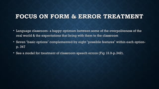 FOCUS ON FORM & ERROR TREATMENT
FOCUS ON FORM & ERROR TREATMENT
• Language classroom- a happy optimum between some of the overpoliteness of the
Language classroom- a happy optimum between some of the overpoliteness of the
real world & the expectations that bring with them to the classroom
real world & the expectations that bring with them to the classroom
• Seven
Seven “
“basic options
basic options”
” complemented by eight
complemented by eight “
“possible features
possible features”
” within each option-
within each option-
p. 347
p. 347
• See a model for treatment of classroom speech errors (Fig 19.9-p.349).
See a model for treatment of classroom speech errors (Fig 19.9-p.349).
 