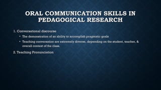 ORAL COMMUNICATION SKILLS IN
ORAL COMMUNICATION SKILLS IN
PEDAGOGICAL RESEARCH
PEDAGOGICAL RESEARCH
1. Conversational discourse
1. Conversational discourse
• The demonstration of an ability to accomplish pragmatic goals
The demonstration of an ability to accomplish pragmatic goals
• Teaching conversation are extremely diverse, depending on the student, teacher, &
Teaching conversation are extremely diverse, depending on the student, teacher, &
overall context of the class.
overall context of the class.
2. Teaching Pronunciation
2. Teaching Pronunciation
 