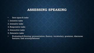 ASSESSING SPEAKING
ASSESSING SPEAKING
• Item types & tasks
Item types & tasks
1. Imitative tasks
1. Imitative tasks
2. Intensive tasks
2. Intensive tasks
3. Responsive tasks
3. Responsive tasks
4. Interactive tasks
4. Interactive tasks
5. Extensive tasks
5. Extensive tasks
• Evaluating & Scoring: pronunciation, fluency, vocabulary, grammar, discourse
Evaluating & Scoring: pronunciation, fluency, vocabulary, grammar, discourse
features, task acoomplishment
features, task acoomplishment
 