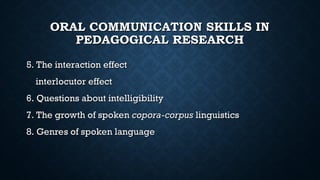 ORAL COMMUNICATION SKILLS IN
ORAL COMMUNICATION SKILLS IN
PEDAGOGICAL RESEARCH
PEDAGOGICAL RESEARCH
5. The interaction effect
5. The interaction effect
interlocutor effect
interlocutor effect
6. Questions about intelligibility
6. Questions about intelligibility
7. The growth of spoken
7. The growth of spoken copora-corpus
copora-corpus linguistics
linguistics
8. Genres of spoken language
8. Genres of spoken language
 