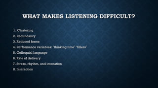 WHAT MAKES LISTENING DIFFICULT?
WHAT MAKES LISTENING DIFFICULT?
1.
1. Clustering
Clustering
2. Redundancy
2. Redundancy
3. Reduced forms
3. Reduced forms
4. Performance variables:
4. Performance variables: “
“thinking time
thinking time”
” “
“fillers
fillers”
”
5. Colloquial language
5. Colloquial language
6. Rate of delivery
6. Rate of delivery
7. Stress, rhythm, and intonation
7. Stress, rhythm, and intonation
8. Interaction
8. Interaction
 