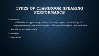 TYPES OF CLASSROOM SPEAKING
TYPES OF CLASSROOM SPEAKING
PERFORMANCE
PERFORMANCE
1. Imitative
1. Imitative
-Drills offer an opportunity to listen & to orally repeat certain strings of
-Drills offer an opportunity to listen & to orally repeat certain strings of
language that may pose some linguistic difficulty-phonological or grammatical
language that may pose some linguistic difficulty-phonological or grammatical
See 329 for successful drills
See 329 for successful drills
2. Intensive
2. Intensive
3. Responsive
3. Responsive
 