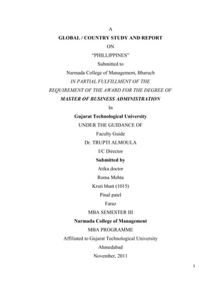 A
   GLOBAL / COUNTRY STUDY AND REPORT
                          ON
                  “PHILLIPPINES”
                     Submitted to
      Narmada College of Management, Bharuch
        IN PARTIAL FULFILLMENT OF THE
REQUIREMENT OF THE AWARD FOR THE DEGREE OF
   MASTER OF BUSINESS ADMINISTRATION
                          In
          Gujarat Technological University
            UNDER THE GUIDANCE OF
                    Faculty Guide
               Dr. TRUPTI ALMOULA
                      I/C Director
                    Submitted by
                     Atika doctor
                     Roma Mehta
                   Kruti bhatt (1015)
                      Pinal patel
                         Faraz
                 MBA SEMESTER III
          Narmada College of Management
                MBA PROGRAMME
     Affiliated to Gujarat Technological University
                      Ahmedabad
                   November, 2011
                                                      1
 
