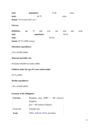 total                  population:                     71.66             years
male:                              68.72                        years
female: 74.74 years (2011 est.)

Literacy

definition:      age       15        and     over         can   read      and    write
total                         population:                        92.6%
male:                                           92.5%
female: 92.7% (2000 census)

Education expenditures

2.8% of GDP (2008)

Maternal mortality rate

94 deaths/100,000 live births (2008)

Children under the age of 5 years underweight

20.7% (2003)

Health expenditures

3.8% of GDP (2009)


Economy of the Philippines

 Currency              Philippine peso (PHP) = 100 centavos
                       (English)
                       piso = 100 sentimo (Filipino)

 Fiscal year           Calendar year

 Trade                 APEC, ASEAN, WTO, and others


                                                                                         6
 
