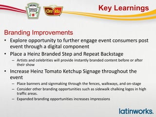 Key Learnings
Branding Improvements
• Explore opportunity to further engage event consumers post
event through a digital component
• Place a Heinz Branded Step and Repeat Backstage
– Artists and celebrities will provide instantly branded content before or after
their show
• Increase Heinz Tomato Ketchup Signage throughout the
event
– Place banners and signmaking through the fences, walkways, and on-stage
– Consider other branding opportunities such as sidewalk chalking logos in high
traffic areas.
– Expanded branding opportunities increases impressions
 