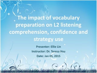 The impact of vocabulary
preparation on L2 listening
comprehension, confidence and
strategy use
Presenter: Ellie Lin
Instructor: Dr. Teresa Hsu
Date: Jan 05, 2015
1
 