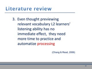 3. Even thought previewing
relevant vocabulary L2 learners’
listening ability has no
immediate effect, they need
more time to practice and
automatize processing
(Chang & Read, 2006)
10
 