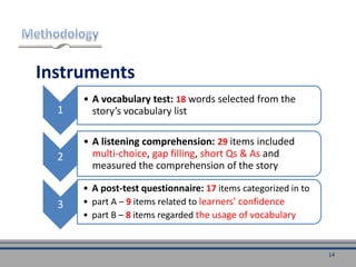 Instruments
1
• A vocabulary test: 18 words selected from the
story’s vocabulary list
2
• A listening comprehension: 29 items included
multi-choice, gap filling, short Qs & As and
measured the comprehension of the story
3
• A post-test questionnaire: 17 items categorized in to
• part A – 9 items related to learners’ confidence
• part B – 8 items regarded the usage of vocabulary
14
 