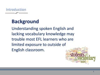 Background
Understanding spoken English and
lacking vocabulary knowledge may
trouble most EFL learners who are
limited exposure to outside of
English classroom.
5
 