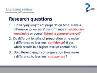 Research questions
1. Do varying lengths of preparation time make a
difference to learners’ performance in vocabulary
knowledge or overall listening comprehension?
7
3. Do different lengths of preparation time make
a difference to learners’ strategy use?
2. Do different lengths of preparation time make
a difference to learners’ confidence? If yes,
which results in a higher level of confidence?
 