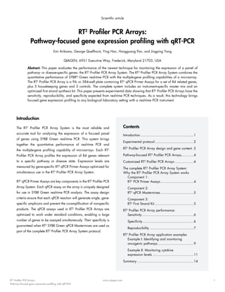 Scientific article

RT2 Profiler PCR Arrays:
Pathway-focused gene expression profiling with qRT-PCR
Emi Arikawa, George Quellhorst, Ying Han, Hongguang Pan, and Jingping Yang
QIAGEN, 6951 Executive Way, Frederick, Maryland 21703, USA
Abstract: This paper evaluates the performance of the newest technique for monitoring the expression of a panel of
pathway- or disease-specific genes: the RT2 Profiler PCR Array System. The RT2 Profiler PCR Array System combines the
quantitative performance of SYBR® Green real-time PCR with the multiple-gene profiling capabilities of a microarray.
The RT2 Profiler PCR Array is a 96- or 384-well plate containing RT2 qPCR Primer Assays for a set of 84 related genes,
plus 5 housekeeping genes and 3 controls. The complete system includes an instrument-specific master mix and an
optimized first strand synthesis kit. This paper presents experimental data showing that RT2 Profiler PCR Arrays have the
sensitivity, reproducibility, and specificity expected from real-time PCR techniques. As a result, this technology brings
focused gene expression profiling to any biological laboratory setting with a real-time PCR instrument.

Introduction
The RT2 Profiler PCR Array System is the most reliable and

Contents

accurate tool for analyzing the expression of a focused panel

Introduction.....................................................1

of genes using SYBR Green real-time PCR. This system brings
together the quantitative performance of real-time PCR and
the multiple-gene profiling capability of microarrays. Each RT2

Experimental protocol.......................................2
RT2 Profiler PCR Array design and gene content..3

Profiler PCR Array profiles the expression of 84 genes relevant

Pathway-focused RT2 Profiler PCR Arrays............4

to a specific pathway or disease state. Expression levels are

Customized RT2 Profiler PCR Arrays...................4

measured by gene-specific RT2 qPCR Primer Assays optimized for

The complete RT2 Profiler PCR Array System:
Why the RT2 Profiler PCR Array System works
Component 1:
RT2 PCR Primer Assays.................................4

simultaneous use in the RT2 Profiler PCR Array System.
RT2 qPCR Primer Assays are key components in the RT2 Profiler PCR
Array System. Each qPCR assay on the array is uniquely designed
for use in SYBR Green real-time PCR analysis. The assay design
criteria ensure that each qPCR reaction will generate single, genespecific amplicons and prevent the co-amplification of nonspecific
products. The qPCR assays used in RT2 Profiler PCR Arrays are

Component 2:
RT2 qPCR Mastermixes.................................5
Component 3:
RT2 First Strand Kit.......................................5

optimized to work under standard conditions, enabling a large

RT2 Profiler PCR Array performance:
Sensitivity...................................................6

number of genes to be assayed simultaneously. Their specificity is

Specificity...................................................6

guaranteed when RT2 SYBR Green qPCR Mastermixes are used as
part of the complete RT2 Profiler PCR Array System protocol.

Reproducibility............................................7
RT2 Profiler PCR Array application examples
Example I: Identifying and monitoring
oncogenic pathways....................................9
Example II: Monitoring cytokine
expression levels.........................................11
Summary........................................................14

RT2 Profiler PCR Arrays:
Pathway-focused gene expression profiling with qRT-PCR

www.qiagen.com

1

 
