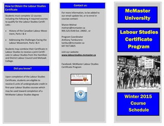 Students must complete 12 courses  
including the following 4 required courses 
to qualify for the Labour Studies Certifi‐
cate.: 
 
 History of the Canadian Labour Move‐
ment, Parts I & II 
 
 Addressing the Challenges Facing the 
Labour Movement, Parts I & II 
 
Students may combine their Certificate in 
Labour Studies to receive a joint Certifi‐
cate in Labour Studies from the Hamilton 
and District Labour Council and Mohawk 
College. 
 
 
Upon completion of the Labour Studies 
Certificate, students are eligible to  
receive 6 units of undergraduate credit in 
first‐year Labour Studies courses which 
may be used toward completion of a 
McMaster Labour Studies degree 
 
 
 
 
 
 
Labour Studies
Certificate
Program
              Did you know? 
  Winter 2015
Course
Schedule
How to Obtain the Labour Studies 
Certificate 
McMaster
University
For more information, to be added to 
our email update list, or to enrol in 
courses contact: 
 
Sharon Molnar 
molnars@mcmaster.ca 
905.525.9140 Ext. 24692 , or  
 
Program Coordinator  
Anthony Tambureno 
tambur@mcmaster.ca 
647.927.6825 
 
visit our website: 
www.labourstudies.mcmaster.ca 
 
 
Facebook: McMaster Labour Studies  
Certificate Program  
 
 
 
 
                    Contact us: 
 