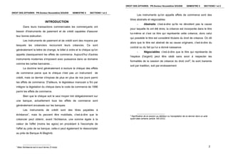 DROIT DES AFFAIRES PR.Docteur Noureddine SOUSSI SEMESTRE 5 SECTIONS 1 et 2
INTRODUCTION
Dans leurs transactions commerciales les commerçants ont
besoin d'instruments de paiement et de crédit capables d'assurer
leur bonne exécution.
Les instruments de paiement et de crédit sont des moyens par
lesquels les créanciers recouvrent leurs créances. Ce sont
généralement la lettre de change, le billet à ordre et le chèque qu'on
appelle classiquement les effets de commerce. Aujourd'hui d'autres
instruments modernes s'imposent avec puissance dans ce domaine
comme les cartes bancaires…
La doctrine tend généralement à exclure le chèque des effets
de commerce parce que le chèque n'est pas un instrument de
crédit, mais ce dernier s'impose de plus en plus de nos jours parmi
les effets de commerce. D'ailleurs, le législateur marocain a fini par
intégrer la législation du chèque dans le code de commerce de 1996
parmi les effets de commerce.
Bien que le chèque soit le seul moyen tiré obligatoirement sur
une banque, actuellement tous les effets de commerce sont
généralement encaissés sur les banques.
Les instruments de crédit sont des titres payables à
échéance1
, mais ils peuvent être mobilisés, c'est-à-dire que le
créancier peut obtenir, avant l'échéance, une somme égale à la
valeur de l'effet (moins les agios) en procédant à l'escompte de
l'effet au près de sa banque; celle-ci peut également le réescompter
au près de Banque Al Maghrib.
1
Mais l'échéance est à court terme (3 mois). 2
DROIT DES AFFAIRES PR.Docteur Noureddine SOUSSI SEMESTRE 5 SECTIONS 1 et 2
Les instruments qu'on appelle effets de commerce sont des
titres abstraits et négociables:
- Abstraits: c'est-à-dire qu'ils ne dévoilent pas la cause
pour laquelle ils ont été émis; la créance est incorporée dans le titre
lui-même et c'est ce titre qui représente cette créance, donc celui
qui possède le titre est considéré titulaire du droit de créance. On dit
alors que le titre est abstrait de sa cause originaire, c'est-à-dire du
contrat ou du fait qui lui a donné naissance.
- Négociables: c'est-à-dire que le titre qui représente de
l'espèce (l'argent) peut être cédé sans avoir à respecter les
formalités de la cession de créance du droit civil2
; ils sont transmis
soit par tradition, soit par endossement.
2
Signification de la cession au débiteur ou l'acceptation de ce dernier dans un acte
ayant date certaine (article 195 DOC)
 