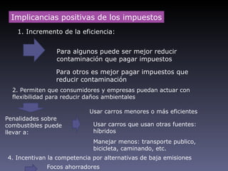 Implicancias positivas de los impuestos
   1. Incremento de la eficiencia:


                Para algunos puede ser mejor reducir
                contaminación que pagar impuestos

                Para otros es mejor pagar impuestos que
                reducir contaminación
  2. Permiten que consumidores y empresas puedan actuar con
  flexibilidad para reducir daños ambientales

                            Usar carros menores o más eficientes
Penalidades sobre
combustibles puede           Usar carros que usan otras fuentes:
llevar a:                    híbridos
                             Manejar menos: transporte publico,
                             bicicleta, caminando, etc.
4. Incentivan la competencia por alternativas de baja emisiones
             Focos ahorradores
 