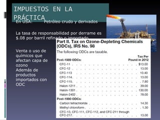 IMPUESTOS EN LA
PRÁCTICAPetróleo crudo y derivados
 En USA:

La tasa de responsabilidad por derrame es
$.08 por barril refinado o importado


Venta o uso de
químicos que
afectan capa de
ozono
Además de
productos
importados con
ODC
 