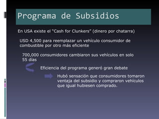 Programa de Subsidios
En USA existe el “Cash for Clunkers” (dinero por chatarra)

USD 4,500 para reemplazar un vehículo consumidor de
combustible por otro más eficiente

  700,000 consumidores cambiaron sus vehículos en solo
  55 días

           Eficiencia del programa generó gran debate

                   Hubó sensación que consumidores tomaron
                   ventaja del subsidio y compraron vehículos
                   que igual hubiesen comprado.
 