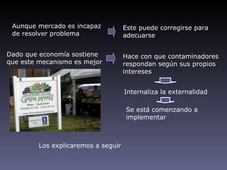Aunque mercado es incapaz           Este puede corregirse para
 de resolver problema                adecuarse


Dado que economía sostiene           Hace con que contaminadores
que este mecanismo es mejor          respondan según sus propios
                                     intereses


                                     Internaliza la externalidad

                                     Se está comenzando a
                                     implementar



         Los explicaremos a seguir
 