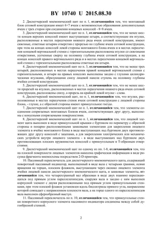 BY 10740 U 2015.08.30
2
2. Диспетчерский мнемонический щит по п. 1, отличающийся тем, что монтажный
блок сотовой конструкции имеет 6×7 ячеек с возможностью образования дополнительных
ячеек с трех сторон при соединении концевых консолей - 8×8 ячеек.
3. Диспетчерский мнемонический щит по п. 1, отличающийся тем, что не менее шес-
ти концов верхних консолей имеют выступающие штыри, а соответствующие им втулки,
расположенные в местах пересечения нижнего ряда ячеек сотовой конструкции, имеют
сквозные, ответные штырям отверстия с прорезью по глубине ячеек сотовой конструкции,
при этом на концах консолей левой стороны монтажного блока ячеек и в местах пересече-
ния концевой вертикальной стенки с горизонтальными расположены втулки со сквозными
отверстиями, усеченные сверху на половину глубины ячеек сотовой конструкции, а на
концах консолей правого вертикального ряда и в местах пересечения концевой вертикаль-
ной стенки с горизонтальными расположены ответные им штыри.
4. Диспетчерский мнемонический щит по п. 3, отличающийся тем, что не менее трех
штырей, расположенных в местах пересечения правой концевой вертикальной стенки с
горизонтальными, и штыри на правых консолях выполнены заодно с глухими цилиндри-
ческими втулками, образующими снизу лицевой панели ступень на половину глубины
ячейки сотовой конструкции.
5. Диспетчерский мнемонический щит по п. 3, отличающийся тем, что не менее шес-
ти прорезей на втулках, расположенных в местах пересечения нижнего ряда ячеек сотовой
конструкции, расположены снизу, а прорезь на крайней левой втулке - слева.
6. Диспетчерский мнемонический щит, по п. 1, отличающийся тем, что втулки, рас-
положенные в местах пересечения стенок ячеек сотовой конструкции с лицевой стороны
блока, - глухие, а с обратной стороны имеют прямоугольное гнездо.
7. Диспетчерский мнемонический щит по п. 1, отличающийся тем, что элементы со-
единения сопрягаемых монтажных блоков ячеек, соответствующих друг другу, выполне-
ны с конусными сопрягаемыми поверхностями.
8. Диспетчерский мнемонический щит по п. 1, отличающийся тем, что лицевой эле-
мент щита выполнен в виде прямоугольной крышки с буртиком по периметру с обратной
стороны и попарно расположенными замковыми элементами для закрепления лицевого
элемента в ячейке монтажного блока в виде выступающих над буртиком двух противоле-
жащих друг другу консолей с зацепами, а для закрепления электрических или механиче-
ских устройств внутри лицевого элемента - в виде выступающих над буртиком двух
противолежащих плоских пружинистых консолей с прямоугольным и Т-образным отвер-
стиями.
9. Диспетчерский мнемонический щит по одному из пп. 1-8, отличающийся тем, что
на плоской поверхности лицевых элементов нанесена графическая информация в виде ри-
сунка фрагмента мнемосхемы посредством 2-D принтера.
10. Пассивный переключатель для диспетчерского мнемонического щита, содержащий
поворотный пассивный индикатор, выполненный в виде вала с четырьмя гранями, осями
вращения на торцах, плоским флажком, выступающим через окошко лицевого элемента
ячейки лицевой панели диспетчерского мнемонического щита, и замковые элементы, от-
личающийся тем, что четырехгранный вал образован в виде двух взаимно пересекаю-
щихся под прямым углом параллелепипедов, снаружи вала и заодно с ним выполнен
корпусной элемент с двумя расположенными под прямым углом прямоугольными стен-
ками, при этом плоский флажок установлен вдоль биссектрисы прямого угла, направление
которой совпадает с направлением плоскости вала, а на торце одного из параллелепипедов
вала выполнен сферообразный выступ.
11. Пассивный переключатель по п. 10, отличающийся тем, что прямоугольные стен-
ки поворотного корпусного элемента пассивного индикатора соединены между собой ду-
гообразной стенкой.
 