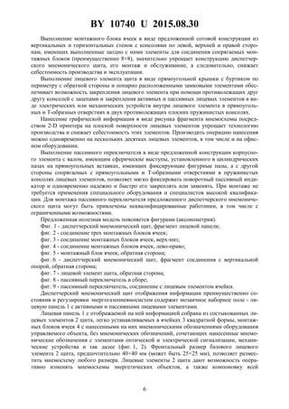 BY 10740 U 2015.08.30
6
Выполнение монтажного блока ячеек в виде предложенной сотовой конструкции из
вертикальных и горизонтальных стенок с консолями по левой, верхней и правой сторо-
нам, имеющих выполненные заодно с ними элементы для соединения сопрягаемых мон-
тажных блоков (преимущественно 8×8), значительно упрощает конструкцию диспетчер-
ского мнемонического щита, его монтаж и обслуживание, а следовательно, снижает
себестоимость производства и эксплуатации.
Выполнение лицевого элемента щита в виде прямоугольной крышки с буртиком по
периметру с обратной стороны и попарно расположенными замковыми элементами обес-
печивает возможность закрепления лицевого элемента при помощи противолежащих друг
другу консолей с зацепами и закрепления активных и пассивных лицевых элементов в ви-
де электрических или механических устройств внутри лицевого элемента в прямоуголь-
ных и Т-образных отверстиях в двух противолежащих плоских пружинистых консолях.
Нанесение графической информация в виде рисунка фрагмента мнемосхемы посред-
ством 2-D принтера на плоской поверхности лицевых элементов упрощает технологию
производства и снижает себестоимость этих элементов. Производить операцию нанесения
можно одновременно на нескольких десятках лицевых элементов, в том числе и на офис-
ном оборудовании.
Выполнение пассивного переключателя в виде предложенной конструкции корпусно-
го элемента с валом, имеющим сферические выступы, установленного в цилиндрических
пазах на прямоугольных вставках, имеющих фиксирующие фигурные пазы, а с другой
стороны сопрягаемых с прямоугольными и Т-образными отверстиями в пружинистых
консолях лицевых элементов, позволяет мягко фиксировать поворотный пассивный инди-
катор и одновременно надежно и быстро его закреплять или заменять. При монтаже не
требуется применения специального оборудования и специалистов высокой квалифика-
ции. Для монтажа пассивного переключателя предложенного диспетчерского мнемониче-
ского щита могут быть привлечены неквалифицированные работники, в том числе с
ограниченными возможностями.
Предложенная полезная модель поясняется фигурами (аксонометрия).
Фиг. 1 - диспетчерский мнемонический щит, фрагмент лицевой панели;
фиг. 2 - соединение трех монтажных блоков ячеек;
фиг. 3 - соединение монтажных блоков ячеек, верх-низ;
фиг. 4 - соединение монтажных блоков ячеек, лево-право;
фиг. 5 - монтажный блок ячеек, обратная сторона;
фиг. 6 - диспетчерский мнемонический щит, фрагмент соединения с вертикальной
опорой, обратная сторона;
фиг. 7 - лицевой элемент щита, обратная сторона;
фиг. 8 - пассивный переключатель в сборе;
фиг. 9 - пассивный переключатель, соединение с лицевым элементом ячейки.
Диспетчерский мнемонический щит отображения информации преимущественно со-
стояния и регулировки энергогазопневмосистем содержит мозаичное наборное поле - ли-
цевую панель 1 с активными и пассивными лицевыми элементами.
Лицевая панель 1 с отображаемой на ней информацией собрана из состыкованных ли-
цевых элементов 2 щита, легко устанавливаемых в ячейках 3 квадратной формы, монтаж-
ных блоков ячеек 4 с нанесенными на них мнемоническими обозначениями оборудования
управляемого объекта, без мнемонических обозначений, сочетающих нанесенные мнемо-
нические обозначения с элементами оптической и электрической сигнализации, механи-
ческие устройства и так далее (фиг. 1, 2). Фронтальный размер базового лицевого
элемента 2 щита, предпочтительно 40×40 мм (может быть 25×25 мм), позволяет размес-
тить мнемосхему любого размера. Лицевые элементы 2 щита дают возможность опера-
тивно изменять мнемосхемы энергетических объектов, а также компоновку всей
 