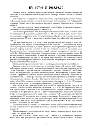 BY 10740 U 2015.08.30
8
Лицевую панель 1 набирают из отдельных лицевых элементов 2, которые снимаются и
крепятся в любой точке монтажного блока ячеек 4 щита при помощи зацепов 29 замковых
элементов 27.
Для закрепления электрических или механических устройств внутри лицевого элемен-
та 2 используют два замковых элемента 28, имеющих прямоугольные 30 и Т-образные 31
отверстия. Пример такого закрепления, в частности, пассивного переключателя приведен
на фиг. 8.
Часть лицевых элементов 2 выполнена с отверстиями 32 (фиг. 8) для размещения элек-
трических или механических устройств в ячейках 3.
Пассивный переключатель для диспетчерского мнемонического щита включает пово-
ротный пассивный индикатор 33, содержащий вал 34, образованный двумя взаимно пере-
секающимися под прямым углом параллелепипедами 35, при этом на торцах одного из
параллелепипедов 35 вала 34 выполнен по крайней мере один сферообразный выступ 36
(фиг. 9).
При этом снаружи вала 34 и заодно с ним выполнен корпусной элемент с двумя рас-
положенными под прямым углом прямоугольными стенками 37, соединенными между
собой дугообразной стенкой 38, плоским флажком 39, выступающим через окошко 32 на
лицевую сторону лицевого элемента 2, при этом плоский флажок 39 установлен вдоль
биссектрисы прямого угла, направление которой совпадает с направлением плоскости ва-
ла 34. Вал 34 пассивного индикатора 33 взаимодействует с цилиндрическими пазами 40,
выполненными на прямоугольных вставках 41, имеющих с другой своей стороны выступы
42, 43, а сферообразные выступы 36 на торцах параллелепипеда 35 взаимодействуют с
фиксирующими фигурными пазами 44, выполненными на прямоугольных вставках 41 со
стороны цилиндрических пазов 40.
Сборку диспетчерского мнемонического щита осуществляют следующим образом.
Предварительно на плоской поверхности лицевых элементов 2 наносят графическую
информацию в соответствии с исходной мнемосхемой в виде рисунка фрагмента мнемо-
схемы. Поверхность лицевой панели 1, собранной из лицевых элементов 2 с отображае-
мой на ней информацией, сделана матовой (шагреневой). Таким образом, устранен эффект
"бликов". Графические образы и надписи на базовых лицевых элементах 2 наносятся ме-
тодом печати на 2-D принтере стойкими матовыми эмалями различных цветов из палитры
промышленного стандарта RAL-K5. Для четкости восприятия все графические элементы
имеют абрис. Оборудование позволяет одновременно обслужить от 40 до 100 лицевых
элементов, в том числе с неодинаковыми мнемоническими изображениями.
Монтажные блоки ячеек 4 собираются между собой в раму-основание 19 путем со-
единения соответствующих элементов соединения 10, 11 и 12, 13 сопрягаемых монтаж-
ных блоков ячеек 4. Консоли 9, не задействованные в сборке, обрезают. Конусность
сопрягаемых поверхностей 10, 11, 12, 13 обеспечивает надежность соединений и позволя-
ет при необходимости выполнить изгиб рамы-основания 19. Соединенная между собой в
раму-основание 19 монолитная конструкция из монтажных блоков ячеек 4 закрепляется
на несущей основе диспетчерского мнемонического щита - вертикальных опорах 20, вы-
полненных в виде полых перфорированных труб, которые крепятся к полу при помощи
анкерных соединений (не показано).
Пассивные лицевые элементы 2 с нанесенной на них мнемосхемой контролируемого
объекта устанавливают и фиксируют с помощью зацепов 29 в ячейках 3 монтажного бло-
ка ячеек 4.
Сборку пассивного переключателя для диспетчерского мнемонического щита осуще-
ствляют следующим образом.
Корпусной элемент пассивного индикатора 33 с валом 34 устанавливают в цилиндри-
ческих пазах 40 и фиксирующих фигурных пазах 44 прямоугольных вставок 41 и закреп-
 