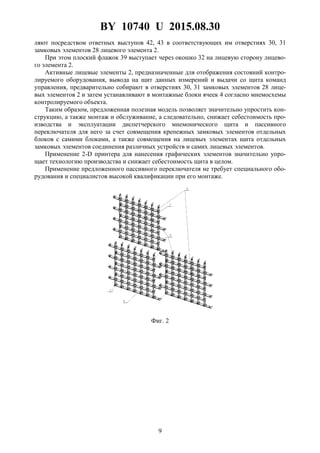 BY 10740 U 2015.08.30
9
ляют посредством ответных выступов 42, 43 в соответствующих им отверстиях 30, 31
замковых элементов 28 лицевого элемента 2.
При этом плоский флажок 39 выступает через окошко 32 на лицевую сторону лицево-
го элемента 2.
Активные лицевые элементы 2, предназначенные для отображения состояний контро-
лируемого оборудования, вывода на щит данных измерений и выдачи со щита команд
управления, предварительно собирают в отверстиях 30, 31 замковых элементов 28 лице-
вых элементов 2 и затем устанавливают в монтажные блоки ячеек 4 согласно мнемосхемы
контролируемого объекта.
Таким образом, предложенная полезная модель позволяет значительно упростить кон-
струкцию, а также монтаж и обслуживание, а следовательно, снижает себестоимость про-
изводства и эксплуатации диспетчерского мнемонического щита и пассивного
переключателя для него за счет совмещения крепежных замковых элементов отдельных
блоков с самими блоками, а также совмещения на лицевых элементах щита отдельных
замковых элементов соединения различных устройств и самих лицевых элементов.
Применение 2-D принтера для нанесения графических элементов значительно упро-
щает технологию производства и снижает себестоимость щита в целом.
Применение предложенного пассивного переключателя не требует специального обо-
рудования и специалистов высокой квалификации при его монтаже.
Фиг. 2
 