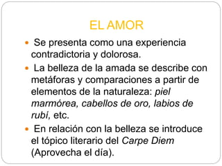 EL AMOR
 Se presenta como una experiencia
contradictoria y dolorosa.
 La belleza de la amada se describe con
metáforas y comparaciones a partir de
elementos de la naturaleza: piel
marmórea, cabellos de oro, labios de
rubí, etc.
 En relación con la belleza se introduce
el tópico literario del Carpe Diem
(Aprovecha el día).
 