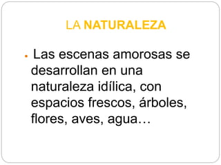 LA NATURALEZA
 Las escenas amorosas se
desarrollan en una
naturaleza idílica, con
espacios frescos, árboles,
flores, aves, agua…
 