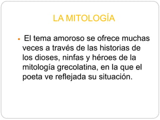 LA MITOLOGÍA
 El tema amoroso se ofrece muchas
veces a través de las historias de
los dioses, ninfas y héroes de la
mitología grecolatina, en la que el
poeta ve reflejada su situación.
 