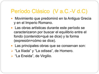 Período Clásico (V a.C.-V d.C)
 Movimiento que predominó en la Antigua Grecia
y en el Imperio Romano.
 Las obras artísticas durante este período se
caracterizaron por buscar el equilibrio entre el
fondo (contenido=qué se dice) y la forma
(expresión=cómo se dice).
 Las principales obras que se conservan son:
 “La Ilíada” y “La odisea”, de Homero.
 “La Eneida”, de Virgilio.
 