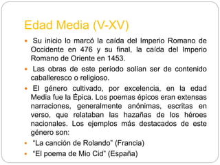 Edad Media (V-XV)
 Su inicio lo marcó la caída del Imperio Romano de
Occidente en 476 y su final, la caída del Imperio
Romano de Oriente en 1453.
 Las obras de este período solían ser de contenido
caballeresco o religioso.
 El género cultivado, por excelencia, en la edad
Media fue la Épica. Los poemas épicos eran extensas
narraciones, generalmente anónimas, escritas en
verso, que relataban las hazañas de los héroes
nacionales. Los ejemplos más destacados de este
género son:
 “La canción de Rolando” (Francia)
 “El poema de Mio Cid” (España)
 