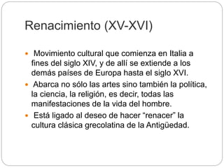 Renacimiento (XV-XVI)
 Movimiento cultural que comienza en Italia a
fines del siglo XIV, y de allí se extiende a los
demás países de Europa hasta el siglo XVI.
 Abarca no sólo las artes sino también la política,
la ciencia, la religión, es decir, todas las
manifestaciones de la vida del hombre.
 Está ligado al deseo de hacer “renacer” la
cultura clásica grecolatina de la Antigüedad.
 