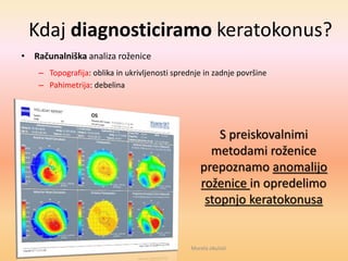 Kdaj diagnosticiramo keratokonus?
• Računalniška analiza roženice
– Topografija: oblika in ukrivljenosti sprednje in zadnje površine
– Pahimetrija: debelina
S preiskovalnimi
metodami roženice
prepoznamo anomalijo
roženice in opredelimo
stopnjo keratokonusa
Morela okulisti
 