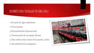 RAZONES PARA TRABAJAR EN COCA COLA
1. Ser parte de algo importante.
2. Crecer juntos.
3. Reconocimiento internacional.
4. Formar parte de un equipo diverso.
5. Una cultura única: hacer de la pasión, acción.
6. Un ambiente de recompensa.
 