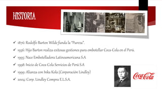 HISTORIA
 1876: Rodolfo Barton Wilde funda la “Pureza”.
 1936: Hijo Barton realiza exitosas gestiones para embotellar Coca-Cola en el Perú.
 1995: Nace Embotelladora Latinoamericana S.A
 1998: Inicio de Coca-Cola Servicios de Perú S.A
 1999: Alianza con Inka Kola (Corporación Lindley)
 2004: Corp. Lindley Compra E.L.S.A.
 