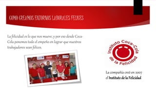 COMO CREAMOS ENTORNOS LABORALES FELICES
La felicidad es lo que nos mueve, y por eso desde Coca-
Cola ponemos todo el empeño en lograr que nuestros
trabajadores sean felices.
La compañía creó en 2007
el Instituto de la Felicidad
 