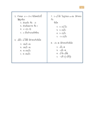 9
5. กาหนด z 3 i   ข้อใดต่อไปนี้
ไม่ถูกต้อง
ก. ส่วนจริง คือ 3
ข. ส่วนจินตภาพ คือ 1
ค.  z 1, 3 
ง. z เป็นจานวนเชิงซ้อน
6. 64 200  มีค่าตรงกับข้อใด
ก. 10 2 8i
ข. 10 2 8i
ค. 8 10 2i
ง. 8 10 2i
7. 1 18  ในรูปของ a bi มีค่าตรง
กับ
ข้อใด
ก. 1 3 2 i 
ข. 1 3 2 i
ค. 1 2 3i
ง. 1 2 3i 
8. 2 4i  มีค่าตรงกับข้อใด
ก. 4 4i
ข. 4 4i 
ค. 4 16i 
ง.  4 16 i  
 