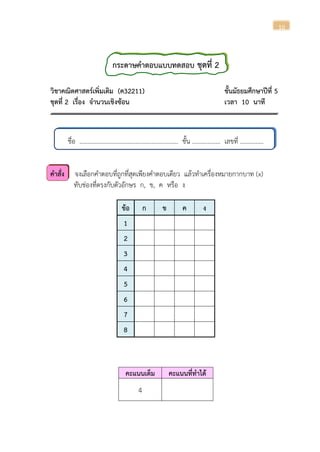 10
กระดาษคาตอบแบบทดสอบ ชุดที่ 2
วิชาคณิตศาสตร์เพิ่มเติม (ค32211) ชั้นมัธยมศึกษาปีที่ 5
ชุดที่ 2 เรื่อง จานวนเชิงซ้อน เวลา 10 นาที
ชื่อ ............................................................... ชั้น .................. เลขที่ ...............
คาสั่ง จงเลือกคาตอบที่ถูกที่สุดเพียงคาตอบเดียว แล้วทาเครื่องหมายกากบาท (x)
ทับช่องที่ตรงกับตัวอักษร ก, ข, ค หรือ ง
ข้อ ก ข ค ง
1
2
3
4
5
6
7
8
คะแนนเต็ม คะแนนที่ทาได้
4
 