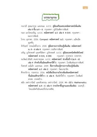 14
บรรณานุกรม
กนกวลี อุษณกรกุล และคณะ. ม.ป.ป. คู่มือเตรียมสอบคณิตศาสตร์เพิ่มเติม
เล่ม 4 ชั้น ม.4 – 6. กรุงเทพฯ : ภูมิบัณฑิตการพิมพ์.
กมล เอกไทยเจริญ. ม.ป.ป. คณิตศาสตร์ ม.5 เล่ม 4 ค 014. กรุงเทพฯ :
อมรการพิมพ์.
โกรบ มุทาพร. 2556. Compact คณิตศาสตร์ ม.5. กรุงเทพฯ : แม็คเอ็ด
ดูเคชั่น.
จักรินทร์ วรรณโพธิ์กลาง. 2554. คู่มือสาระการเรียนรู้เพิ่มเติม คณิตศาสตร์
ม. 4 – 6 เล่ม 4. กรุงเทพฯ : ธนธัชการพิมพ์.
เจริญ ภูภัทรพงศ์ และศรีลัดดา ภูภัทรพงศ์. ม.ป.ป. คู่มือละเทคนิคคิดลัดโจทย์
คณิตศาสตร์ ค 014, ค 044. กรุงเทพฯ : SCIENCE CENTER.
ธนวัฒน์ (สันติ) สนทราพรพล. ม.ป.ป. คณิตศาสตร์ ช่วงชั้นที่ 4 (ม.4 – 6)
เล่ม 4 สาหรับชั้นมัธยมศึกษาปีที่ 5. กรุงเทพฯ : โรงพิมพ์อมรการพิมพ์.
รังสรรค์ มณีเล็ก และคณะ. 2549. สื่อการเรียนรู้สาระการเรียนรู้เพิ่มเติม
คณิตศาสตร์ ม.5 เล่ม 2. กรุงเทพฯ : วัฒนาพานิช.
ศึกษาธิการ. กระทรวง. 2556. หนังสือเรียนรายวิชาเพิ่มเติมคณิตศาสตร์
ชั้นมัธยมศึกษาปีที่ 4 – 6 เล่ม 4. พิมพ์ครั้งที่ 4. กรุงเทพฯ : โรงพิมพ์
สกสค. ลาดพร้าว.
สมัย เหล่าวานิชย์ และพัวพรรณ เหล่าวานิชย์. 2554. HI – ED’s Mathematics
คณิตศาสตร์ ม.4 – 6 เล่ม 4 (รายวิชาพื้นฐานและเพิ่มเติม). นนทบุรี :
ไทเนรมิตกิจอินเตอร์โปรเกรสซิฟ,
 