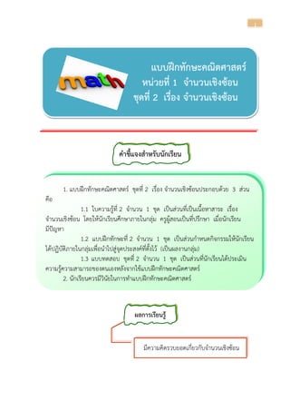 1
แบบฝึกทักษะคณิตศาสตร์
หน่วยที่ 1 จานวนเชิงซ้อน
ชุดที่ 2 เรื่อง จานวนเชิงซ้อน
คาชี้แจงสาหรับนักเรียน
1. แบบฝึกทักษะคณิตศาสตร์ ชุดที่ 2 เรื่อง จานวนเชิงซ้อนประกอบด้วย 3 ส่วน
คือ
1.1 ใบความรู้ที่ 2 จานวน 1 ชุด เป็นส่วนที่เป็นเนื้อหาสาระ เรื่อง
จานวนเชิงซ้อน โดยให้นักเรียนศึกษาภายในกลุ่ม ครูผู้สอนเป็นที่ปรึกษา เมื่อนักเรียน
มีปัญหา
1.2 แบบฝึกทักษะที่ 2 จานวน 1 ชุด เป็นส่วนกาหนดกิจกรรมให้นักเรียน
ได้ปฏิบัติภายในกลุ่มเพื่อนาไปสู่จุดประสงค์ที่ตั้งไว้ (เป็นผลงานกลุ่ม)
1.3 แบบทดสอบ ชุดที่ 2 จานวน 1 ชุด เป็นส่วนที่นักเรียนได้ประเมิน
ความรู้ความสามารถของตนเองหลังจากใช้แบบฝึกทักษะคณิตศาสตร์
2. นักเรียนควรมีวินัยในการทาแบบฝึกทักษะคณิตศาสตร์
ผลการเรียนรู้
มีความคิดรวบยอดเกี่ยวกับจานวนเชิงซ้อน
 