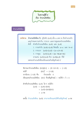 3
ใบความรู้ที่ 2
เรื่อง จานวนเชิงซ้อน
จานวนเชิงซ้อน
บทนิยาม จานวนเชิงซ้อน คือ คู่อันดับ  a,b เมื่อ a และ b เป็นจานวนจริง
และกาหนดการเท่ากัน การบวก และการคูณของจานวนเชิงซ้อน
ดังนี้ สาหรับจานวนเชิงซ้อน  a,b และ  c,d
1. การเท่ากัน    a,b c,d ก็ต่อเมื่อ a c และ b d
2. การบวก      a,b c,d a c,b d   
3. การคูณ      a,b c,d ac bd,ad bc   
อาจแทน    a,b c,d ด้วย   a,b c,d ก็ได้
เซตของจานวนเชิงซ้อนเขียนแทนด้วยสัญลักษณ์ C
พิจารณาจานวนเชิงซ้อน       0,1 0,1 0 1,0 0 1,0    
จะได้    2
0,1 1,0 
จากนิยาม  1,0 คือ จานวนจริง 1
เขียนแทนจานวนเชิงซ้อน  0,1 ด้วยสัญลักษณ์ i จะได้ว่า 2
i 1 
สาหรับจานวนเชิงซ้อน  a,b ใด ๆ จะได้ว่า
     a,b a,0 0,b 
    a,0 b,0 0,1 
a bi 
ฉะนั้น จานวนเชิงซ้อน  a,b สามารถเขียนแทนได้ด้วยสัญลักษณ์ a bi
 