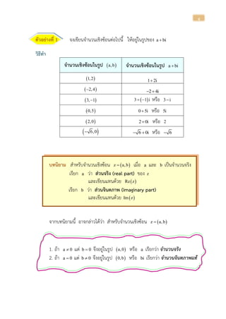 4
ตัวอย่างที่ 1 จงเขียนจานวนเชิงซ้อนต่อไปนี้ ให้อยู่ในรูปของ a bi
วิธีทา
จานวนเชิงซ้อนในรูป  a,b จานวนเชิงซ้อนในรูป a bi
 1,2 1 2i
 2,4 2 4i 
 3, 1  3 1 i  หรือ 3 i
 0,5 0 5i หรือ 5i
 2,0 2 0i หรือ 2
 6,0 6 0i  หรือ 6
บทนิยาม สาหรับจานวนเชิงซ้อน  z a,b เมื่อ a และ b เป็นจานวนจริง
เรียก a ว่า ส่วนจริง (real part) ของ z
และเขียนแทนด้วย  Re z
เรียก b ว่า ส่วนจินตภาพ (imaginary part)
และเขียนแทนด้วย  Im z
จากบทนิยามนี้ อาจกล่าวได้ว่า สาหรับจานวนเชิงซ้อน  z a,b
1. ถ้า a 0 แต่ b 0 จึงอยู่ในรูป  a,0 หรือ a เรียกว่า จำนวนจริง
2. ถ้า a 0 แต่ b 0 จึงอยู่ในรูป  0,b หรือ bi เรียกว่า จำนวนจินตภำพแท้
 