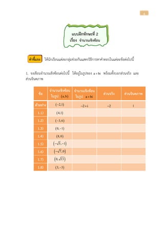6
แบบฝึกทักษะที่ 2
เรื่อง จานวนเชิงซ้อน
คาชี้แจง ให้นักเรียนแต่ละกลุ่มช่วยกันแสดงวิธีการหาคาตอบในแต่ละข้อต่อไปนี้
1. จงเขียนจานวนเชิงซ้อนต่อไปนี้ ให้อยู่ในรูปของ a bi พร้อมทั้งบอกส่วนจริง และ
ส่วนจินตภาพ
ข้อ
จานวนเชิงซ้อน
ในรูป  a,b
จานวนเชิงซ้อน
ในรูป a bi
ส่วนจริง ส่วนจินตภาพ
ตัวอย่ำง  2,1 2 i  2 1
1.1)  4,1
1.2)  3,6
1.3)  0, 1
1.4)  8,0
1.5)  5, 1 
1.6)  7,0
1.7)  0, 13
1.8)  3, 3
 