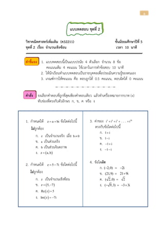 8
แบบทดสอบ ชุดที่ 2
วิชาคณิตศาสตร์เพิ่มเติม (ค32211) ชั้นมัธยมศึกษาปีที่ 5
ชุดที่ 2 เรื่อง จานวนเชิงซ้อน เวลา 10 นาที
คาชี้แจง 1. แบบทดสอบนี้เป็นแบบปรนัย 4 ตัวเลือก จานวน 8 ข้อ
คะแนนเต็ม 4 คะแนน ใช้เวลาในการทาข้อสอบ 10 นาที
2. ให้นักเรียนทาแบบทดสอบเป็นรายบุคคลเพื่อประเมินความรู้ของตนเอง
3. เกณฑ์การให้คะแนน คือ ตอบถูกได้ 0.5 คะแนน, ตอบผิดได้ 0 คะแนน
คาสั่ง จงเลือกคาตอบที่ถูกที่สุดเพียงคาตอบเดียว แล้วทาเครื่องหมายกากบาท (x)
ทับช่องที่ตรงกับตัวอักษร ก, ข, ค หรือ ง
1. กาหนดให้ z a bi  ข้อใดต่อไปนี้
ไม่ถูกต้อง
ก. z เป็นจานวนจริง เมื่อ b 0
ข. a เป็นส่วนจริง
ค. b เป็นส่วนจินตภาพ
ง.  z a,b
2. กาหนดให้ z 5 7i  ข้อใดต่อไปนี้
ไม่ถูกต้อง
ก. z เป็นจานวนเชิงซ้อน
ข.  z 5, 7 
ค.  Re z 5
ง.  Im z 7i 
3. ค่าของ 3 4 5 20
i i i . . . i   
ตรงกับข้อใดต่อไปนี้
ก. 1 i
ข. 1 i
ค. 1 i 
ง. 1 i 
4. ข้อใดผิด
ก. ( 2,0)  2i
ข. (21,9)  21 9i
ค. ( 2,0)  2
ง. ( 9,3)  3 3i 
 