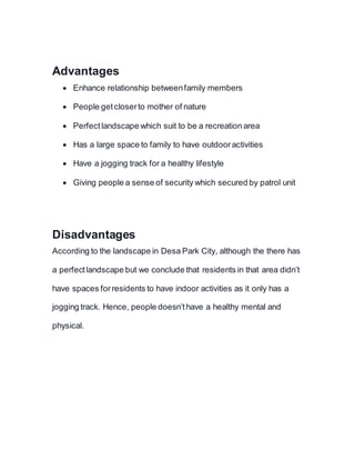 Advantages
 Enhance relationship betweenfamily members
 People getcloserto mother of nature
 Perfectlandscape which suit to be a recreation area
 Has a large space to family to have outdooractivities
 Have a jogging track for a healthy lifestyle
 Giving people a sense of security which secured by patrol unit
Disadvantages
According to the landscape in Desa Park City, although the there has
a perfectlandscape but we conclude that residents in that area didn’t
have spaces forresidents to have indoor activities as it only has a
jogging track. Hence, people doesn’thave a healthy mental and
physical.
 